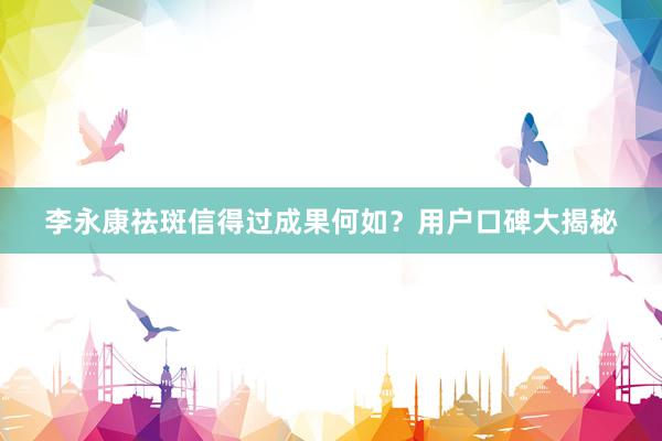 李永康祛斑信得过成果何如？用户口碑大揭秘