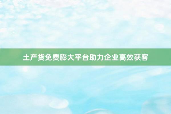 土产货免费膨大平台助力企业高效获客